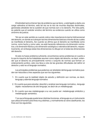 5La (In) Definición del Derecho
Emotividad sería el tercer tipo de problema que se tiene, y está ligado a darle una
carga valorativa al término, esto tal vez es la raíz de muchas disputas doctrinales,
generadas alrededor de la cuestión de que normas son o no derecho. Por otra parte,
es patente que el carácter emotivo del término se evidencia cuando se utiliza como
sinónimo de justicia.
Tal vez en este sentido es cuando cobra más importancia la teoría tridimensional
del derecho, en donde se subrayan las tres dimensiones básicas a través de las cuales
se manifiesta el derecho, Así cuando se afirma que el derecho se manifiesta como
norma, como hecho y como valor, se está haciendo referencia a la dimensión norma-
tiva, a la dimensión fáctica y al a dimensión axiológica o valorativa del derecho, respec-
tivamente, sin embargo estas tres dimensiones no dibujan en si todas las dimensiones
del derecho.
Si esto no fuese problema suficiente, encontramos serios problemas en cuanto a
lo que la mayoría de los tratadistas asumen como objeto del derecho, es decir, enten-
der que el derecho es principalmente norma o conjunto de normas que forman un
ordenamiento jurídico, esto nos lleva a otra de las grandes dificultades del definir el
derecho y esto es el lenguaje normativo.
Los principales problemas que podemos ver alrededor del lenguaje normativo pue-
den ser reducidos a tres aspectos que son los siguientes:
1. En cuanto que la realidad objeto de estudio y definición son normas, es decir,
lenguaje y además lenguaje normativo
2. En cuanto que para estudiar, describir y analizar ese lenguaje normativo, -lenguaje
objeto- necesitamos de otro lenguaje, es decir de un metalenguaje.
3. En cuanto que ese metalenguaje a su vez puede ser: metalenguaje sintáctico y
metalenguaje semántico.
Y es que el lenguaje puede tener distintas funciones, el lenguaje es un instrumento
que utiliza el hombre para fines muy distintos, y normalmente se viene clasificando, los
fines son los siguientes:
 