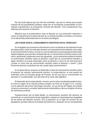 7La (In) Definición del Derecho
No hay duda alguna que son tres las corrientes que por lo menos para la gran
mayoría de los pensadores jurídicos; estas son la concepción iusnaturalista, la con-
cepción iuspositivista y la concepción marxista del derecho. Tres concepciones muy
distintas para apreciar el derecho.
Mientras que el iusnaturalismo sitúa al derecho en una dimensión valorativa o
moral, el iuspositivismo lo sitúa más bien en un ámbito científico normativo y el marxis-
mo lo desarrolla preferentemente en la esfera sociológica.
¿SE PUEDE DAR EL CONOCIMIENTO CIENTÍFICO EN EL DERECHO?
Es innegable que la presencia del derecho como constante en las distintas formas
de organización social ha motivado siempre una necesidad de formalizarlo como obje-
to de conocimiento humano, lo cual a su vez ha dado pie a una búsqueda de elementos
epistemológicos que permitan el desarrollo de un conocimiento científico sobre el de-
recho, generando cuestiones como las siguientes: ¿le es realmente posible al hombre
el conocimiento científico sobre el derecho? ¿Qué tipo de conocimiento filosófico o
saber científico se puede desarrollar sobre el derecho y como ha de estructurarse?
¿Existe un único tipo de conocimiento científico sobre el derecho o varios? ¿Qué
funciones teóricas o prácticas han de cumplir tales conocimientos?
En la época de los romanos se desarrollo un tipo de conocimiento científico sobre
el derecho de carácter básicamente practico, la jurisprudencia, el cual puede ser
entendido como el concepto griego de fronesis, de ahí que sea un conocimiento no
absoluto ni incuestionable, sino derivado de la recta ratio agibilium.
El desarrollo de la iurisprudentia romana, que ha sido considerada posteriormen-
te como el origen de la ciencia jurídica europea, se inicio en el siglo V a.C. cuando,
con la aparición del primer texto legal conocido –la Ley de las XII Tablas- los juristas
romanos comenzaron una labor básicamente interpretativa y técnica dirigida a la toma
de decisiones jurídicas.
Posteriormente con la Edad Media, el conocimiento científico del derecho se
convierte en un conocimiento de tipo dogmático, basado en interpretaciones exegetitas
de los textos del derecho romano. Con la aparición en el siglo XII primero de los
glosadores (juristas teóricos formalista del Derecho) y después de los comentaristas
 