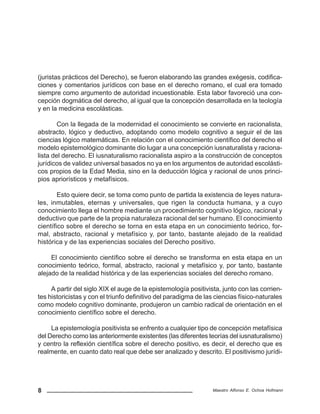 8 Maestro Alfonso E. Ochoa Hofmann
(juristas prácticos del Derecho), se fueron elaborando las grandes exégesis, codifica-
ciones y comentarios jurídicos con base en el derecho romano, el cual era tomado
siempre como argumento de autoridad incuestionable. Esta labor favoreció una con-
cepción dogmática del derecho, al igual que la concepción desarrollada en la teología
y en la medicina escolásticas.
Con la llegada de la modernidad el conocimiento se convierte en racionalista,
abstracto, lógico y deductivo, adoptando como modelo cognitivo a seguir el de las
ciencias lógico matemáticas. En relación con el conocimiento científico del derecho el
modelo epistemológico dominante dio lugar a una concepción iusnaturalista y raciona-
lista del derecho. El iusnaturalismo racionalista aspiro a la construcción de conceptos
jurídicos de validez universal basados no ya en los argumentos de autoridad escolásti-
cos propios de la Edad Media, sino en la deducción lógica y racional de unos princi-
pios apriorísticos y metafísicos.
Esto quiere decir, se toma como punto de partida la existencia de leyes natura-
les, inmutables, eternas y universales, que rigen la conducta humana, y a cuyo
conocimiento llega el hombre mediante un procedimiento cognitivo lógico, racional y
deductivo que parte de la propia naturaleza racional del ser humano. El conocimiento
científico sobre el derecho se torna en esta etapa en un conocimiento teórico, for-
mal, abstracto, racional y metafísico y, por tanto, bastante alejado de la realidad
histórica y de las experiencias sociales del Derecho positivo.
El conocimiento científico sobre el derecho se transforma en esta etapa en un
conocimiento teórico, formal, abstracto, racional y metafísico y, por tanto, bastante
alejado de la realidad histórica y de las experiencias sociales del derecho romano.
A partir del siglo XIX el auge de la epistemología positivista, junto con las corrien-
tes historicistas y con el triunfo definitivo del paradigma de las ciencias físico-naturales
como modelo cognitivo dominante, produjeron un cambio radical de orientación en el
conocimiento científico sobre el derecho.
La epistemología positivista se enfrento a cualquier tipo de concepción metafísica
del Derecho como las anteriormente existentes (las diferentes teorías del iusnaturalismo)
y centro la reflexión científica sobre el derecho positivo, es decir, el derecho que es
realmente, en cuanto dato real que debe ser analizado y descrito. El positivismo jurídi-
 