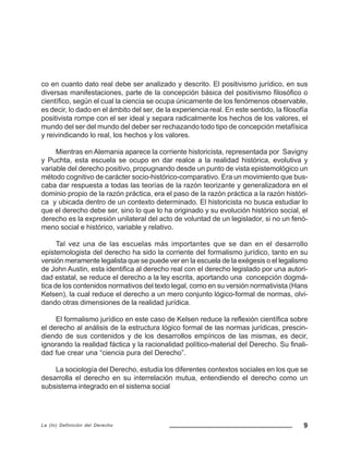 9La (In) Definición del Derecho
co en cuanto dato real debe ser analizado y descrito. El positivismo jurídico, en sus
diversas manifestaciones, parte de la concepción básica del positivismo filosófico o
científico, según el cual la ciencia se ocupa únicamente de los fenómenos observable,
es decir, lo dado en el ámbito del ser, de la experiencia real. En este sentido, la filosofía
positivista rompe con el ser ideal y separa radicalmente los hechos de los valores, el
mundo del ser del mundo del deber ser rechazando todo tipo de concepción metafísica
y reivindicando lo real, los hechos y los valores.
Mientras en Alemania aparece la corriente historicista, representada por Savigny
y Puchta, esta escuela se ocupo en dar realce a la realidad histórica, evolutiva y
variable del derecho positivo, propugnando desde un punto de vista epistemológico un
método cognitivo de carácter socio-histórico-comparativo. Era un movimiento que bus-
caba dar respuesta a todas las teorías de la razón teorizante y generalizadora en el
dominio propio de la razón práctica, era el paso de la razón práctica a la razón históri-
ca y ubicada dentro de un contexto determinado. El historicista no busca estudiar lo
que el derecho debe ser, sino lo que lo ha originado y su evolución histórico social, el
derecho es la expresión unilateral del acto de voluntad de un legislador, si no un fenó-
meno social e histórico, variable y relativo.
Tal vez una de las escuelas más importantes que se dan en el desarrollo
epistemologista del derecho ha sido la corriente del formalismo jurídico, tanto en su
versión meramente legalista que se puede ver en la escuela de la exégesis o el legalismo
de John Austin, esta identifica al derecho real con el derecho legislado por una autori-
dad estatal, se reduce el derecho a la ley escrita, aportando una concepción dogmá-
tica de los contenidos normativos del texto legal, como en su versión normativista (Hans
Kelsen), la cual reduce el derecho a un mero conjunto lógico-formal de normas, olvi-
dando otras dimensiones de la realidad jurídica.
El formalismo jurídico en este caso de Kelsen reduce la reflexión científica sobre
el derecho al análisis de la estructura lógico formal de las normas jurídicas, prescin-
diendo de sus contenidos y de los desarrollos empíricos de las mismas, es decir,
ignorando la realidad fáctica y la racionalidad político-material del Derecho. Su finali-
dad fue crear una “ciencia pura del Derecho”.
La sociología del Derecho, estudia los diferentes contextos sociales en los que se
desarrolla el derecho en su interrelación mutua, entendiendo el derecho como un
subsistema integrado en el sistema social
 