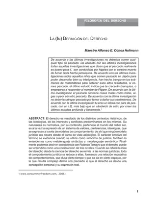 1La (In) Definición del Derecho
ABSTRACT: El derecho es resultado de los distintos contextos históricos, de
las ideologías, de los intereses y conflictos predominantes en los mismos. Su
naturaleza es normativa, por su contenido, pertenece al mundo del deber ser,
es a la vez la expresión de un sistema de valores, preferencias, ideologías, que
se expresan a través de modelos de comportamiento, de ahí que ningún modelo
jurídico sea neutro desde el punto de vista axiológico. El carácter emotivo del
término se evidencia cuando se utiliza como sinónimo de justicia, también lo
entendemos como metalenguaje sintáctico y metalenguaje semántico. Final-
mente podemos decir en coincidencia con Rolando Tamayo que el derecho puede
ser entendido como una construcción de tres niveles. Cuando se refiere la idea
del derecho desde la ciencia del derecho se remite a las normas jurídicas, todo
el comportamiento jurídico se reduce a ellas, formando una relación imputativa
de comportamientos, que dura cierto tiempo y que se da en cierto espacio, por
lo que resulta complejo definir con precisión lo que el derecho es desde una
concepción personal y su expresión real.
Maestro Alfonso E. Ochoa Hofmann
De acuerdo a las últimas investigaciones no deberías comer cual-
quier tipo de pescado. De acuerdo con las últimas investigaciones
todas aquellas investigaciones que dicen que el pescado realmente
es bueno para ti, son conducidas por hippies con el cerebro muerto
de fumar tanta hierba jamaiquina. De acuerdo con las últimas inves-
tigaciones todos aquellos niños que comen pescado en Japón para
poder desarrollar bien su inteligencia, han hecho trampa en los exá-
menes de matemáticas para obtener esos altos resultados, si co-
mes pescado, el último estudio indica que te crecerán branquias, o
empezaras a responder al nombre de Flipper. De acuerdo con la últi-
ma investigación el pescado contiene cosas malas como botas, al-
gas o peor aún otro pescado. De acuerdo con la última investigación
no deberías atrapar pescado por temor a dañar sus sentimientos. De
acuerdo con la última investigación tu eres un idiota con cara de pes-
cado, con un I.Q. más bajo que un sándwich de atún, por creer los
últimos estudios profunda y llanamente.1
LA (IN) DEFINICIÓN DEL DERECHO
1
(www.consummerfreedom.com, 2006)
FILOSOFIA DEL DERECHO
 