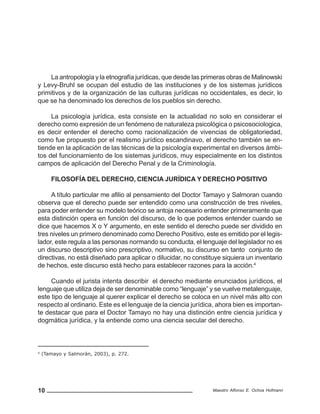 10 Maestro Alfonso E. Ochoa Hofmann
La antropología y la etnografía jurídicas, que desde las primeras obras de Malinowski
y Levy-Bruhl se ocupan del estudio de las instituciones y de los sistemas jurídicos
primitivos y de la organización de las culturas jurídicas no occidentales, es decir, lo
que se ha denominado los derechos de los pueblos sin derecho.
La psicología jurídica, esta consiste en la actualidad no solo en considerar el
derecho como expresión de un fenómeno de naturaleza psicológica o psicosociologica,
es decir entender el derecho como racionalización de vivencias de obligatoriedad,
como fue propuesto por el realismo jurídico escandinavo, el derecho también se en-
tiende en la aplicación de las técnicas de la psicología experimental en diversos ámbi-
tos del funcionamiento de los sistemas jurídicos, muy especialmente en los distintos
campos de aplicación del Derecho Penal y de la Criminología.
FILOSOFÍA DEL DERECHO, CIENCIA JURÍDICA Y DERECHO POSITIVO
A título particular me afilio al pensamiento del Doctor Tamayo y Salmoran cuando
observa que el derecho puede ser entendido como una construcción de tres niveles,
para poder entender su modelo teórico se antoja necesario entender primeramente que
esta distinción opera en función del discurso, de lo que podemos entender cuando se
dice que hacemos X o Y argumento, en este sentido el derecho puede ser dividido en
tres niveles un primero denominado como Derecho Positivo, este es emitido por el legis-
lador, este regula a las personas normando su conducta, el lenguaje del legislador no es
un discurso descriptivo sino prescriptivo, normativo, su discurso en tanto conjunto de
directivas, no está diseñado para aplicar o dilucidar, no constituye siquiera un inventario
de hechos, este discurso está hecho para establecer razones para la acción.4
Cuando el jurista intenta describir el derecho mediante enunciados jurídicos, el
lenguaje que utiliza deja de ser denominable como “lenguaje” y se vuelve metalenguaje,
este tipo de lenguaje al querer explicar el derecho se coloca en un nivel más alto con
respecto al ordinario. Este es el lenguaje de la ciencia jurídica, ahora bien es importan-
te destacar que para el Doctor Tamayo no hay una distinción entre ciencia jurídica y
dogmática jurídica, y la entiende como una ciencia secular del derecho.
4
(Tamayo y Salmorán, 2003), p. 272.
 