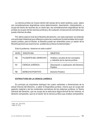 11La (In) Definición del Derecho
La ciencia jurídica se mueve dentro del campo de la razón práctica, pues opera
con consideraciones dogmáticas como determinación, descripción, interpretación, y
ocupa de hecho de razones de un cierto tipo, las consideraciones dogmáticas de los
juristas se ocupan de las razones jurídicas y de cualquier consecuencia normativa que
puede inferirse de ellas.
Por último está el nivel de la filosofía del derecho, con esta expresión se entiende
una actividad intelectual que reflexiona sobre las cuestiones fundamentales de la expli-
cación jurídica, para el Doctor, la filosofía puede ser entendida como un sector de la
filosofía general que examina los problemas jurídicos fundamentales. 5
Esto lo podemos observar en este cuadro6
NIVEL DISCIPLINA OBJETIVO
N2 FILOSOFÍA DEL DERECHO Análisis y prueba de los conceptos
y métodos de la ciencia jurídica
N1 CIENCIA JURÍDICA Descripción o explicación del Derecho
Positivo
N0 DERECHO POSITIVO Derecho Positivo
ESTRUCTURA DE LA CIENCIA JURÍDICA
En principio es importante distinguir las cuatro vertientes o dimensiones de la
actual Ciencia del Derecho, a saber la Dogmática jurídica, misma que se ocupa del
aspecto material o de los contenidos normativos de los sistemas jurídicos: la Teoría
General del Derecho, que se ocupa de la estructura lógico-formal de los mismos; el
derecho comparado, que es el sector de la ciencia jurídica que analiza comparativa-
5
Ibid, pp. 275-276.
6
Ibid, p. 277.
 