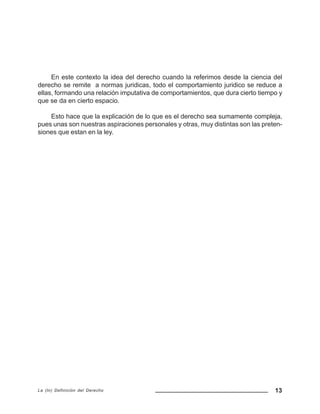 13La (In) Definición del Derecho
En este contexto la idea del derecho cuando la referimos desde la ciencia del
derecho se remite a normas juridicas, todo el comportamiento juridico se reduce a
ellas, formando una relación imputativa de comportamientos, que dura cierto tiempo y
que se da en cierto espacio.
Esto hace que la explicación de lo que es el derecho sea sumamente compleja,
pues unas son nuestras aspiraciones personales y otras, muy distintas son las preten-
siones que estan en la ley.
 