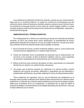 4 Maestro Alfonso E. Ochoa Hofmann
Los problemas de definición del término derecho, pueden ser por varios factores,
dado que es un producto histórico, es sujeto de muchas pre concepciones que los
individuos tienen sobre el fenómeno; también podemos observar que el término dere-
cho pertenece al lenguaje natural y forma parte de nuestro bagaje cotidiano, en este
contexto podemos estar ante la presencia de problemas de ambigüedad, vaguedad, y
emotividad del lenguaje.
AMBIGÜEDAD DEL TÉRMINO DERECHO
Por ambigüedad de un término se entiende que puede ser entendido de distintas
maneras, es decir que puede tener varios significados, la aceptabilidad de dichos
significados depende del contexto en el que se emplee el término, de esto que poda-
mos entender el término derecho desde cuatro posibles contextos:
1. Como conjunto de normas, es decir el derecho objetivo, esto es, como conjunto de
normas jurídicas obligatorias en un determinado territorio.
2. Puede ser entendido como la posibilidad de actuación que el ordenamiento me
reconoce o me concede, es decir el derecho subjetivo, esto es, como capacidad
de actuación respaldada por el ordenamiento, por el derecho objetivo
3. Utilizar el término como sinónimo de justicia, es decir, expresando una valoración
del término en relación con determinadas situaciones.
4. Se puede usar el término derecho en referencia a la ciencia jurídica, cuando
hablamos del conjunto de teorías, reflexiones y propuestas que los estudiosos y
profesionales del Derecho, los juristas, elaboran en torno al ordenamiento jurídico.
Tiene problemas de vaguedad, esto es, que los términos que empleamos en el
lenguaje natural pueden analizarse tanto desde el plano intencional como desde el plano
extensional. La intención de un término está constituido por el conjunto de rasgos o propie-
dades que se predican de él y lo caracterizan. La extensión por su parte se refiere al
conjunto de objetos o de dimensiones de la realidad abarcadas por ese término a los que
se hace referencia con el mismo.
 