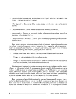 6 Maestro Alfonso E. Ochoa Hofmann
• Uso informativo.- Es decir el lenguaje es utilizado para describir cierto estado de
cosas y comunicar esa información.
• Uso Expresivo.- Cuando se utiliza para expresar emociones o provocarlas en los
demás.
• Uso Interrogativo.- Cuando tratamos de obtener información de otro.
• Uso operativo.- Cuando se pronuncia ciertas palabras implica realizar la acción a
que esas palabras se refieren.
• Uso prescriptivo o directivo.- Cuando quien habla se propone dirigir el comporta-
miento de otro.
Esto genera un gran problema pues no todo el lenguaje prescriptivo es lenguaje
normativo, por ejemplo cuando decimos le suplico cierre la puerta, todo lenguaje nor-
mativo es prescriptivo o directivo y es el que mayor fuerza prescriptiva tiene dentro de
esta categoría de lenguaje directivo, y esto por varias razones:
• Porque viene dado por una autoridad normativa, instaurada jurídicamente
• Porque es promulgado también normativamente y,
• Porque su incumplimiento es sancionado también normativamente, es decir, se
trata de una sanción jurídicamente institucionalizada.
Mientras que el lenguaje informativo se puede decir que es verdadero o falso, según
refleje o no fielmente el estado de cosas que pretende describir, del lenguaje normativo
no tiene sentido predicar la categoría de verdad-falsedad. Podrá decirse que es justa o
injusta, arbitraria o racional, oportuna o inoportuna, eficaz o ineficaz, y sobre todo podrá
decirse que es válida o inválida según éste o no dada por la autoridad competente y
siguiendo el procedimiento establecido para la formulación de las normas.
Este problema de la definición todavía tiene una arista que puede ser muy intere-
sante, las distintas definiciones que se han dado para explicar que es el derecho, es
decir cada una de las escuelas de pensamiento jurídico ha propuesto un modelo que
explique el derecho de ahí que sea interesante analizarlas en su propia particularidad.
 