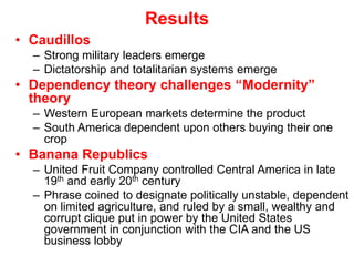 ResultsCaudillosStrong military leaders emergeDictatorship and totalitarian systems emergeDependency theory challenges “Modernity” theoryWestern European markets determine the productSouth America dependent upon others buying their one cropBanana RepublicsUnited Fruit Company controlled Central America in late 19th and early 20th centuryPhrase coined to designate politically unstable, dependent on limited agriculture, and ruled by a small, wealthy and corrupt clique put in power by the United States government in conjunction with the CIA and the US business lobby 