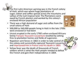 The first Latin American uprising was in the French colony of Haiti, which was where huge plantations of sugar, cotton and coffee spread across the mountains and valleys of the lush tropical land. The Plantations were owed by French planters and worked by the colony’s enslaved African population