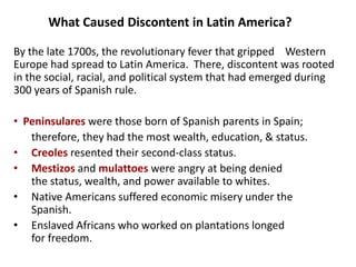 3What Caused Discontent in Latin America?By the late 1700s, the revolutionary fever that gripped    Western Europe had spread to Latin America.  There, discontent was rooted in the social, racial, and political system that had emerged during 300 years of Spanish rule.  Peninsulares were those born of Spanish parents in Spain; 	therefore, they had the most wealth, education, & status. 	Creoles resented their second-class status. 	Mestizos and mulattoes were angry at being denied              	the status, wealth, and power available to whites. 	Native Americans suffered economic misery under the  		Spanish.  	Enslaved Africans who worked on plantations longed               	for freedom.