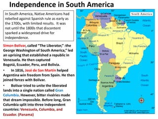 Independence in South America3In South America, Native Americans had rebelled against Spanish rule as early as the 1700s, with limited results.  It was not until the 1800s that discontent sparked a widespread drive for independence.Simon Bolívar, called “The Liberator,” :the George Washington of South America,” led an uprising that established a republic in Venezuela. He then captured Bogotá, Ecuador, Peru, and Bolivia.   	In 1816, José de San Martínhelped Argentina win freedom from Spain. He then joined forces with Bolívar.  	Bolívar tried to unite the liberated lands into a single nation called Gran Columbia. However, bitter rivalries made that 	dream impossible. Before long, Gran Columbia split into three independent countries: Venezuela, Columbia, and Ecuador.(Panama)