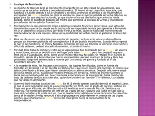 La etapa de Resistencia La muerte de Morelos dejó al movimiento insurgente sin un jefe capaz de acaudillarlo. Los combates se sucedían aislada y desordenadamente. El Nuevo virrey, Juan Ruiz Apocada, que sustituyó a Calleja debido a sus crueldades y excesos, prometió el perdón a los insurrectos si entregaban las  armas ; muchos de ellos lo aceptaron, pues creyeron perdida de lucha Esto fue un golpe para los que seguían luchando, ya que cedieron varios territorios que antes se había ganado, como el puerto de Boquilla de Piedra que permitía la entrada de Armas y municiones procedentes de los estados fronterizos. Precisamente es esos momentos llegó a México el español Francisco Javier Mina, que sabía del movimiento y quería dar ayuda en su patria y de ser expulsado de ésta por oponerse a Fernando VII En el destierro conoció a fray Servando Teresa de Mier, quien le habló del movimiento de Independencia; de esta manera, Mina vio la posibilidad de luchar contra el gobierno tiránico del rey. Mina no obtuvo en un principio gran aceptación popular; incluso se le veía con desconfianza porque sus intereses políticos no correspondían a la del pueblo inconforme. Cuando Mina regresó al fuerte del Sombrero, el Virrey Apodaca, temeroso de que sus triunfos lo volvieran más fuerte y difícil de detener, ordenó atacarlo duramente, sitiando el fuerte. Por más Mina trató de romper el sitio no lo logró porque fue acorralado por la  escasez  de víveres y municiones; entonces decidió salir del lugar para traer  recursos , pero no consiguió regresar. Mina viajó a Guanajuato, pero, como ya se encontraba muy fatigado, se refugió en el rancho El Venadito, donde él y Pedro Moreno fueron sorprendidos. Moreno murió en la lucha y Mina fue prisionero; luego fue sentenciado a muerte por un consejo de guerra y fusilado el 11 de noviembre del año 1817. A la muerte de Mina, los fracasos continuaron, los lugares fortificados, como el fuerte de Palmillas en Veracruz o el de Jaujilla en Michoacán, cayeron en manos del enemigo, lo mismo que jefes como Rayón y Bravo, que fueron condenados a cadena perpetua. Después una nueva etapa de lucha estaba cerca, Guadalupe Victoria Peleaba en Veracruz, mientras Vicente Guerreo lo hacía en las montañas del sur. Guerrero tenía experiencia en la insurgencia; había combatido bajo las órdenes de Galcana y Morelos, quien lo consideró un hombre 1" y valiente, cualidades que no tardó en demostrar. Guerrero libró muchas batallas con  éxito . En 1812 siendo apenas capitán derrotó al español Llano, lo que le valió seguidores para la causa insurgente; en 1815, con el grado de coronel, obtuvo en Tiapa una gran Victoria; en 1816 derrotó a los realistas en el cerro de Piaxtía. Debido a sus victorias, fue nombrado general en jefe de las tropas del sur, sostuvo una lucha en casi oda la zona del río balsas y la costa del sur, que le proporcionó valiosos recursos para la lucha. Mientras tanto el  brigadier  Armijo renunció a su cargo porque no pudo detener el avance de las tropas sureñas, que afianzaron la  acción  bélica del insurgente hasta la consumación de la independencia. 