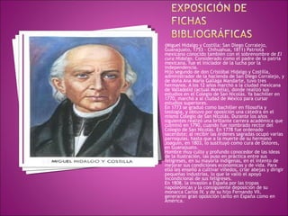(Miguel Hidalgo y Costilla; San Diego Corralejo, Guanajuato, 1753 - Chihuahua, 1811) Patriota mexicano conocido también con el sobrenombre de  El cura Hidalgo . Considerado como el padre de la patria mexicana, fue el iniciador de la lucha por la independencia. Hijo segundo de don Cristóbal Hidalgo y Costilla, administrador de la hacienda de San Diego Corralejo, y de doña Ana María Gallaga Mandarte, tuvo tres hermanos. A los 12 años marchó a la ciudad mexicana de Valladolid (actual Morelia), donde realizó sus estudios en el Colegio de San Nicolás. Ya bachiller en 1770, marchó a al ciudad de México para cursar estudios superiores.  En 1773 se graduó como bachiller en filosofía y teología, y obtuvo por oposición una cátedra en el mismo Colegio de San Nicolás. Durante los años siguientes realizó una brillante carrera académica que culminó en 1790, cuando fue nombrado rector del Colegio de San Nicolás. En 1778 fue ordenado sacerdote; al recibir las órdenes sagradas ocupó varias parroquias, hasta que a la muerte de su hermano Joaquín, en 1803, lo sustituyó como cura de Dolores, en Guanajuato. Hombre muy culto y profundo conocedor de las ideas de la Ilustración, las puso en práctica entre sus feligreses, en su mayoría indígenas, en el intento de mejorar sus condiciones económicas y de vida. Para ello les enseñó a cultivar viñedos, criar abejas y dirigir pequeñas industrias, lo que le valió el apoyo incondicional de sus feligreses. En 1808, la invasión a España por las tropas napoleónicas y la consiguiente deposición de su monarca Carlos IV, y de su hijo Fernando VII, generaron gran oposición tanto en España como en América. 
