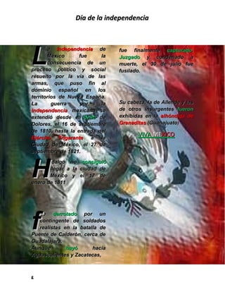Día de la independencia




L
       a Independencia de         fue finalmente capturado.
       México      fue     la     Juzgado y condenado a
       consecuencia de un         muerte, el 30 de julio fue
proceso político y social         fusilado.
resuelto por la vía de las
armas, que puso fin al
dominio español en los
territorios de Nueva España.
La       guerra    por     la     Su cabeza, la de Allende y las
independencia mexicana se         de otros insurgentes fueron
extendió desde el Grito de        exhibidas en la alhóndiga de
Dolores, el 16 de septiembre      Granaditas (Guanajuato)
de 1810, hasta la entrada del
Ejército Trigarante a la
                                         VIVA MEXICO
Ciudad de México, el 27 de
septiembre de 1821.



H
       idalgo no      consiguió
       llegar a la   ciudad de
       México y      el 17 de
enero de 1811




f
   ue derrotado por un
   contingente de soldados
   realistas en la batalla de
Puente de Calderón, cerca de
Guadalajara.
Aunque        huyó      hacia
Aguascalientes y Zacatecas,



g
 