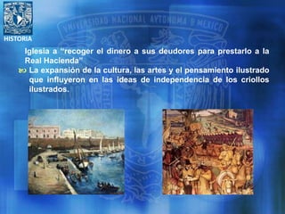 HISTORIA
Iglesia a “recoger el dinero a sus deudores para prestarlo a la
Real Hacienda”
 La expansión de la cultura, las artes y el pensamiento ilustrado
que influyeron en las ideas de independencia de los criollos
ilustrados.
 