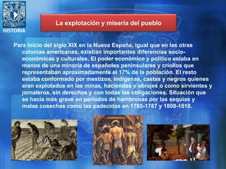 HISTORIA
Para inicio del siglo XIX en la Nueva España, igual que en las otras
colonias americanas, existían importantes diferencias socio-
económicas y culturales. El poder económico y político estaba en
manos de una minoría de españoles peninsulares y criollos que
representaban aproximadamente el 17% de la población. El resto
estaba conformado por mestizos, indígenas, castas y negros quienes
eran explotados en las minas, haciendas y obrajes o como sirvientes y
jornaleros, sin derechos y con todas las obligaciones. Situación que
se hacía más grave en periodos de hambrunas por las sequias y
malas cosechas como las padecidas en 1785-1787 y 1808-1810.
La explotación y miseria del pueblo
 