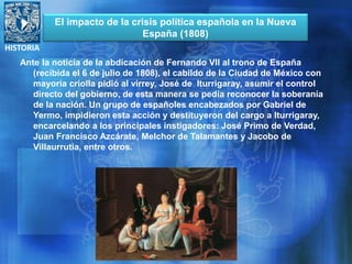 HISTORIA
Ante la noticia de la abdicación de Fernando VII al trono de España
(recibida el 6 de julio de 1808), el cabildo de la Ciudad de México con
mayoría criolla pidió al virrey, José de Iturrigaray, asumir el control
directo del gobierno, de esta manera se pedía reconocer la soberanía
de la nación. Un grupo de españoles encabezados por Gabriel de
Yermo, impidieron esta acción y destituyeron del cargo a Iturrigaray,
encarcelando a los principales instigadores: José Primo de Verdad,
Juan Francisco Azcárate, Melchor de Talamantes y Jacobo de
Villaurrutia, entre otros.
El impacto de la crisis política española en la Nueva
España (1808)
 