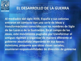 HISTORIA
EL DESARROLLO DE LA GUERRA
Al mediados del siglo XVIII, España y sus colonias
entraron en contacto con una serie de ideas y
transformaciones conocidos con los nombres de Siglo
de las Luces o de la Ilustración. En el campo de las
ideas, este movimiento pugnaba por transformar el
antiguo régimen y organizar de manera diferente el
gobierno absolutista imperante en esa época.
Asimismo, proponía que otras clases sociales,
asumieran responsabilidades de dirección de gobierno
 