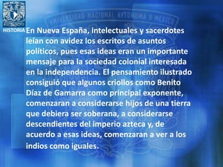 HISTORIA En Nueva España, intelectuales y sacerdotes
leían con avidez los escritos de asuntos
políticos, pues esas ideas eran un importante
mensaje para la sociedad colonial interesada
en la independencia. El pensamiento ilustrado
consiguió que algunos criollos como Benito
Díaz de Gamarra como principal exponente,
comenzaran a considerarse hijos de una tierra
que debiera ser soberana, a considerarse
descendientes del imperio azteca y, de
acuerdo a esas ideas, comenzaran a ver a los
indios como iguales.
 