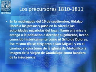 HISTORIA
Los precursores 1810-1811
• En la madrugada del 16 de septiembre, Hidalgo
liberó a los presos y puso en la cárcel a las
autoridades españolas del lugar, llamo a la misa y
arengo a la población a derribar al gobierno, hecho
conocido históricamente como el Grito de Dolores.
Ese mismo día se dirigieron a San Miguel, y en el
camino, el cura tomo de la iglesia de Atotonilco la
imagen de la Virgen de Guadalupe como bandera
de la insurgencia.
 