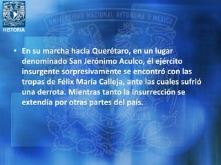 HISTORIA
• En su marcha hacia Querétaro, en un lugar
denominado San Jerónimo Aculco, él ejército
insurgente sorpresivamente se encontró con las
tropas de Félix María Calleja, ante las cuales sufrió
una derrota. Mientras tanto la insurrección se
extendía por otras partes del país.
 