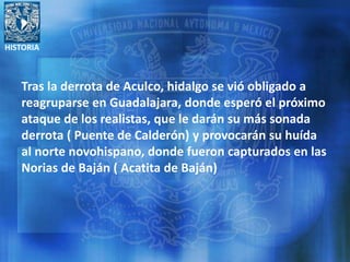 HISTORIA
Tras la derrota de Aculco, hidalgo se vió obligado a
reagruparse en Guadalajara, donde esperó el próximo
ataque de los realistas, que le darán su más sonada
derrota ( Puente de Calderón) y provocarán su huída
al norte novohispano, donde fueron capturados en las
Norias de Baján ( Acatita de Baján)
 