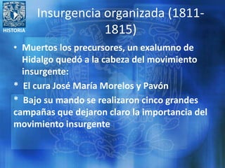 HISTORIA
Insurgencia organizada (1811-
1815)
• Muertos los precursores, un exalumno de
Hidalgo quedó a la cabeza del movimiento
insurgente:
* El cura José María Morelos y Pavón
* Bajo su mando se realizaron cinco grandes
campañas que dejaron claro la importancia del
movimiento insurgente
 