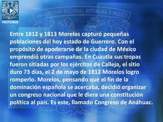 HISTORIA
Entre 1812 y 1813 Morelos capturó pequeñas
poblaciones del hoy estado de Guerrero. Con el
propósito de apoderarse de la ciudad de México
emprendió otras campañas. En Cuautla sus tropas
fueron sitiadas por los ejércitos de Calleja, el sitio
duro 73 días, el 2 de mayo de 1812 Morelos logro
romperlo. Morelos, pensando que el fin de la
dominación española se acercaba, decidió organizar
un congreso nacional que le diera una constitución
política al país. Es este, llamado Congreso de Anáhuac.
 