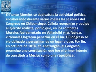 HISTORIA
En tanto Morelos se dedicaba a la actividad política,
encabezando durante varios meses las sesiones del
Congreso en Chilpancingo, Calleja reorganizo y equipo
al ejército realista, por lo que, en los combates
Morelos fue derrotado en Valladolid y las fuerzas
virreinales lograron penetrar en el sur. El Congreso se
vio obligado a peregrinar de un lugar a otro. Por fin,
en octubre de 1814, en Apatzingán, el Congreso
promulgó una constitución que fue el primer intento
de constituir a México como una republica.
 