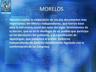 HISTORIA
MORELOS
• Morelos realizo la elaboración de los dos documentos mas
importantes del México independiente, que fueron base
para la estructura social del resto del siglo: Sentimientos de
la Nación, que es un la ideología de un pueblo que participa
en las decisiones del gobierno, y la Constitución de
Apatzingan, que establece el primer Gobierno
Independiente de América debidamente legislado con la
conformación de un Congreso.
 