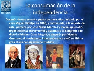 HISTORIA
La consumación de la
independencia
Después de una cruenta guerra de once años, iniciada por el
cura Miguel Hidalgo en 1810, y continuada, a la muerte de
éste, primero por José María Morelos y Pavón, quien dio
organización al movimiento y estableció el Congreso que
dictó la Primera Carta Magna, y después por Vicente
Guerrero; el movimiento independentista vivió su última
gran etapa con Agustín de Iturbide.
 