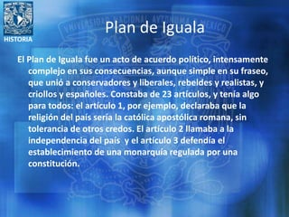 HISTORIA
Plan de Iguala
El Plan de Iguala fue un acto de acuerdo político, intensamente
complejo en sus consecuencias, aunque simple en su fraseo,
que unió a conservadores y liberales, rebeldes y realistas, y
criollos y españoles. Constaba de 23 artículos, y tenía algo
para todos: el artículo 1, por ejemplo, declaraba que la
religión del país sería la católica apostólica romana, sin
tolerancia de otros credos. El artículo 2 llamaba a la
independencia del país y el artículo 3 defendía el
establecimiento de una monarquía regulada por una
constitución.
 