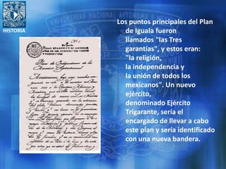 HISTORIA
Los puntos principales del Plan
de Iguala fueron
llamados "las Tres
garantías", y estos eran:
"la religión,
la independencia y
la unión de todos los
mexicanos". Un nuevo
ejército,
denominado Ejército
Trigarante, sería el
encargado de llevar a cabo
este plan y sería identificado
con una nueva bandera.
 
