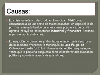 Acontecimientos económicos:En 1845 y 1846 la plaga de la patata echó a perder las cosechas. Este suceso unido a la carestía en Francia de 1847, al igual que en otros países de Europa, originó conflictos sangrientos.En el otoño de 1847 estalló la crisis del comercio y la industria en Inglaterra, con la quiebra de los grandes comerciantes de productos coloniales. La crisis afectó también a los bancos agrarios ingleses y en los distritos industriales se produjeron cierres de fábricas.En París la crisis industrial estuvo acompañada además por una consecuencia particular: los fabricantes y comerciantes al por mayor que en las circunstancias que entonces se estaban dando, no podían exportar sus productos, abrieron grandes establecimientos cuya competencia arruinó a los pequeños comerciantes, por lo que éstos se involucraron en la revolución.