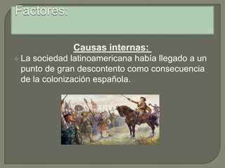 Factores:Causas internas: La sociedad latinoamericana había llegado a un punto de gran descontento como consecuencia de la colonización española. Factores:La corrupción administrativa, el trato dado a los indígenas, la expulsión de los jesuitas en 1767 (lo que interrumpió su labor en tierras americanas)La desigualdad entre criollos y españoles. El establecimiento de un régimen de monopolios que dificultaba el desarrollo de la economía americana. La difusión de las ideas liberales y revolucionarias en las universidades, las academias literarias y las sociedades económicas y patrióticas.