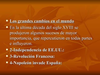 Los grandes cambios en el mundo En la última década del siglo XVIII se produjeron algunos sucesos de mayor importancia, que repercutieron en todas partes e influyeron. 2-Independencia de EE.UU.: 3-Revolución Francesa: 4-Napoleón invade España: 