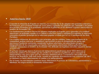 América hacia 1810 Conocida la situación de España en América, la reacción fue la de adoptar una posición contraria a los franceses, pero al mismo tiempo de crear juntas regionales de gobierno que, imitando a las juntas provinciales formadas en la península, ejercieran el gobierno en las distintas regiones americanas en nombre de Fernando VII. Los fundamentos jurídicos fueron los mismos empleados en España, pero ajustados a la realidad americana: en principio cuando el rey faltase o estuviese cautivo, señalaba la tradición, la soberanía retornaba al pueblo (principio de la soberanía popular avalado por la Ley Castellana de las Siete Partidas).  Los criollos estimaron, de acuerdo a este principio, que los cabildos, como representantes de la comunidad, podían convocar a asambleas representativas para la designación de juntas que ejerciesen el gobierno autónomo, asumiendo la plena soberanía, con autoridades propias e independientes de las organizadas en España. Estas juntas americanas debían gobernar como entidades autónomas en nombre de Fernando VII, defiendo sus legítimos derechos mientras durase el cautiverio. El período inicial que marca el proceso de independencia (podríamos decir 1810-1812) no es netamente político, en el sentido que los criollos no accedieron al gobierno para conseguir la independencia sino para optar por las reformas administrativas y económicas adecuadas para mejorar sus beneficios. Sólo más tarde, cuando los españoles desconocieron esas reformas (de 1812 en adelante) se inició abiertamente el camino a la independencia. Por lo tanto, los movimientos juntistas hacia 1810 tienen el carácter de reformistas, autonomistas y fidelistas. Su origen social es netamente aristocrático. 