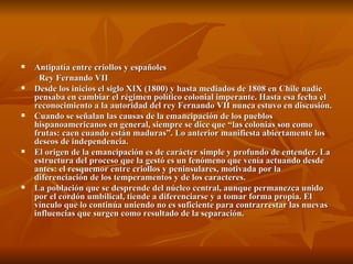 Antipatía entre criollos y españoles Rey Fernando VII Desde los inicios el siglo XIX (1800) y hasta mediados de 1808 en Chile nadie pensaba en cambiar el régimen político colonial imperante. Hasta esa fecha el reconocimiento a la autoridad del rey Fernando VII nunca estuvo en discusión. Cuando se señalan las causas de la emancipación de los pueblos hispanoamericanos en general, siempre se dice que “las colonias son como frutas: caen cuando están maduras”. Lo anterior manifiesta abiertamente los deseos de independencia. El origen de la emancipación es de carácter simple y profundo de entender. La estructura del proceso que la gestó es un fenómeno que venía actuando desde antes: el resquemor entre criollos y peninsulares, motivada por la diferenciación de los temperamentos y de los caracteres. La población que se desprende del núcleo central, aunque permanezca unido por el cordón umbilical, tiende a diferenciarse y a tomar forma propia. El vínculo que lo continúa uniendo no es suficiente para contrarrestar las nuevas influencias que surgen como resultado de la separación. 