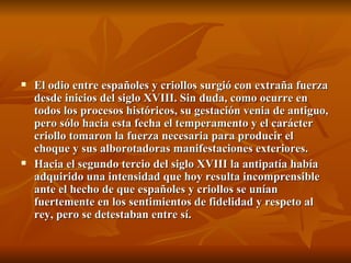 El odio entre españoles y criollos surgió con extraña fuerza desde inicios del siglo XVIII. Sin duda, como ocurre en todos los procesos históricos, su gestación venia de antiguo, pero sólo hacia esta fecha el temperamento y el carácter criollo tomaron la fuerza necesaria para producir el choque y sus alborotadoras manifestaciones exteriores. Hacia el segundo tercio del siglo XVIII la antipatía había adquirido una intensidad que hoy resulta incomprensible ante el hecho de que españoles y criollos se unían fuertemente en los sentimientos de fidelidad y respeto al rey, pero se detestaban entre sí. 