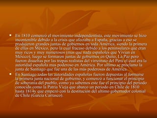 En 1810 comenzó el movimiento independentista, este movimiento se hizo incontenible debido a la crisis que afectaba a España, gracias a eso se produjeron grandes juntas de gobiernos en toda América, siendo la primera de ellas en México, pero la cual fracaso debido a los peninsulares que eran muy ricos y muy numerosos (mas que nada españoles que Vivian en México), luego se formaron juntas de gobiernos en Quito, La Paz pero fueron disueltas por las tropas realistas del virreinato del Perú el cual era la autoridad española mas poderoso en América. Por ultimo se proclamo la junta de Santiago que fue una de las más poderosas de América. En Santiago todas las autoridades españolas fueron depuestas al formarse la primera junta nacional de gobierno, y comenzó a funcionar el principio de soberanía del pueblo, como ya sabemos este fue el principio del periodo conocido como la Patria Vieja que abarco un periodo en Chile de 1810 hasta 1814y que empezó con la destitución del ultimo gobernador colonial de Chile (García Carrasco). 