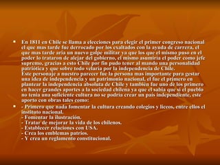 En 1811 en Chile se llama a elecciones para elegir el primer congreso nacional el que mas tarde fue derrocado por los exaltados con la ayuda de carrera, el que mas tarde aria un nuevo golpe militar ya que los que el mismo puso en el poder lo trataron de alejar del gobierno, el mismo asumiría el poder como jefe supremo, gracias a esto Chile por fin pudo tener al mando una personalidad patriótica y que sobre todo velaría por la independencia de Chile. Este personaje a nuestro parecer fue la persona mas importante para gestar una idea de independencia y un patrimonio nacional, el fue el primero en plantear la independencia absoluta de Chile y también fue uno de los primero en hacer grandes aportes a la sociedad chilena ya que el sabia que si el pueblo no tenia una suficiente cultura no se podría crear un país independiente, este aporto con obras tales como: - Primero que nada fomentar la cultura creando colegios y liceos, entre ellos el instituto nacional. - Fomentar la ilustración. - Tratar de mejorar la vida de los chilenos. - Establecer relaciones con USA. - Crea los emblemas patrios. - Y crea un reglamento constitucional. 