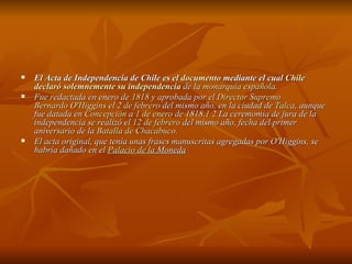 El Acta de Independencia de Chile es el  documento  mediante el cual  Chile   declaró solemnemente su independencia  de la  monarquía española .  Fue redactada en enero de  1818  y aprobada por el  Director Supremo   Bernardo O'Higgins  el  2 de febrero  del mismo año, en la ciudad de  Talca , aunque fue datada en  Concepción  a  1 de enero  de 1818. 1   2  La ceremomia de jura de la independencia se realizó el  12 de febrero  del mismo año, fecha del primer aniversario de la  Batalla de Chacabuco . El acta original, que tenía unas frases manuscritas agregadas por O'Higgins, se habría dañado en el  Palacio de la  Moneda 