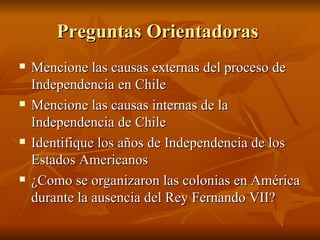 Preguntas Orientadoras  Mencione las causas externas del proceso de Independencia en Chile  Mencione las causas internas de la Independencia de Chile Identifique los años de Independencia de los Estados Americanos  ¿Como se organizaron las colonias en América durante la ausencia del Rey Fernando VII? 