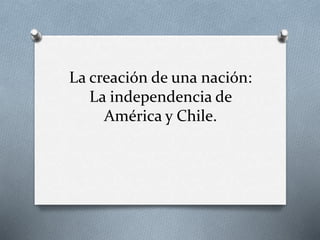La creación de una nación:
La independencia de
América y Chile.
 