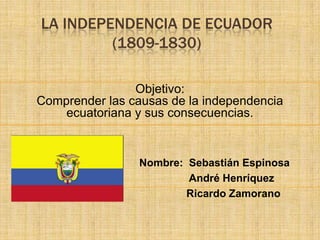 LA INDEPENDENCIA DE ECUADOR
         (1809-1830)

                Objetivo:
Comprender las causas de la independencia
    ecuatoriana y sus consecuencias.


                 Nombre: Sebastián Espinosa
                         André Henríquez
                         Ricardo Zamorano
 