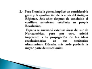2.- Para Francia la guerra implicó un considerable
gasto y la agudización de la crisis del Antiguo
Régimen. Seis años después de concluido el
conflicto americano estallaría su propia
Revolución.
España se anexionó extensas áreas del sur de
Norteamérica, pero por otro, asistió
impotente a la propagación de las ideas
revolucionarias en sus territorios
ultramarinos. Décadas más tarde perdería la
mayor parte de sus colonias.
 
