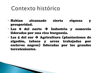  Habían alcanzado cierta riqueza y
prosperidad.
 Las 8 del norte  Industria y comercio
lideradas por una rica burguesía.
 Las 5 del sur  Agricultura (plantaciones de
algodón, tabaco y arroz trabajadas por
esclavos negros) lideradas por los grandes
terratenientes.
 