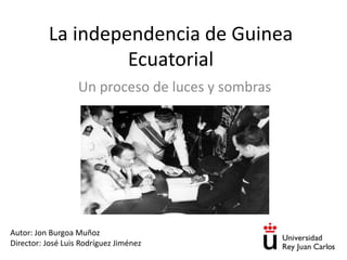 La independencia de Guinea
Ecuatorial
Un proceso de luces y sombras
Autor: Jon Burgoa Muñoz
Director: José Luis Rodríguez Jiménez
 