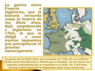 La guerra entre
Francia e
Inglaterra, que la
historia recuerda
como la Guerra de
los Siete Años,
dejó empobrecida
a Inglaterra en
1763, lo que la
obligó a crear
nuevos impuestos
que precipitaron el
proceso
emancipatorio.
La guerra de los Siete Años, que comenzó en 1756, fue un conflicto
librado entre Gran Bretaña y Francia por el dominio de los mares, las
colonias norteamericanas no españolas y la India. En 1763 Gran
Bretaña había adquirido la hegemonía sobre estos territorios.
 