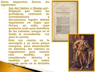 Estos impuestos fueron los
siguientes:
 Ley del timbre o Stamp act.-
Disponía que todos los
periódicos, contratos de
arrendamiento y
documentos legales debían
imprimirse en hojas que
llevara un sello, cuyo
producto sería para beneficio
de las colonias, aunque en el
fondo la recaudación era
para la corona.
Esto era común en la
metrópoli y en otros países
europeos, pero desconocido
en América, los colonos se
organizaron para resistir
esta medida, por
considerarla abusiva y
también por no haber
tomado parte en la decisión
de la misma.
 