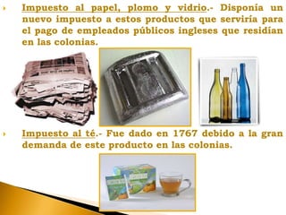  Impuesto al papel, plomo y vidrio.- Disponía un
nuevo impuesto a estos productos que serviría para
el pago de empleados públicos ingleses que residían
en las colonias.
 Impuesto al té.- Fue dado en 1767 debido a la gran
demanda de este producto en las colonias.
 